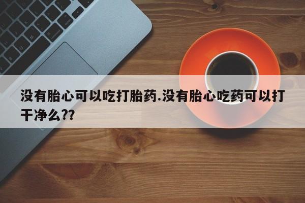 打胎药在线购买全国包邮没有胎心可以吃打胎药.没有胎心吃药可以打干净么?？