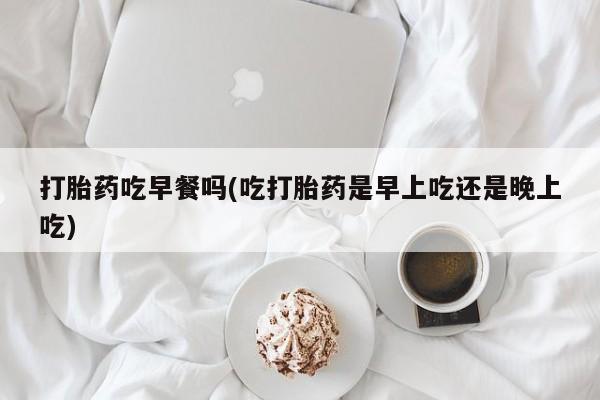 打胎药在线购买全国包邮打胎药吃早餐吗(吃打胎药是早上吃还是晚上吃)