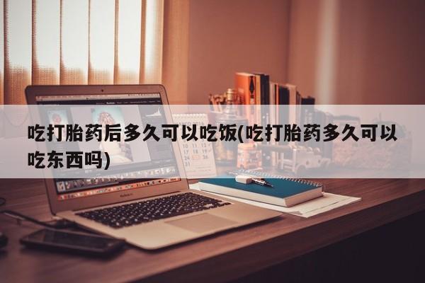 打胎药在线购买全国包邮吃打胎药后多久可以吃饭(吃打胎药多久可以吃东西吗)