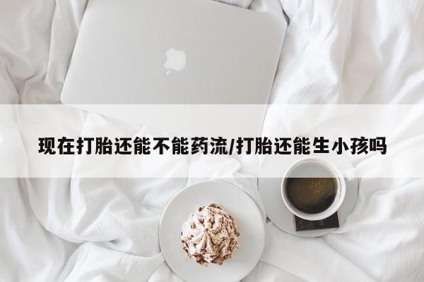 打胎药在线购买全国包邮现在打胎还能不能药流/打胎还能生小孩吗