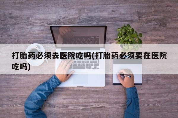打胎药在线购买全国包邮打胎药必须去医院吃吗(打胎药必须要在医院吃吗)