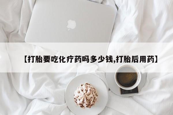 打胎药在线购买全国包邮【打胎要吃化疗药吗多少钱,打胎后用药】