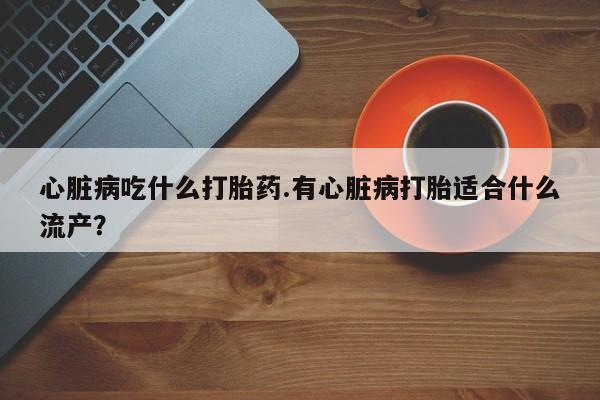打胎药在线购买全国包邮心脏病吃什么打胎药.有心脏病打胎适合什么流产？