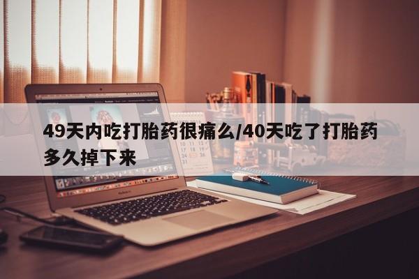 打胎药在线购买全国包邮49天内吃打胎药很痛么/40天吃了打胎药多久掉下来