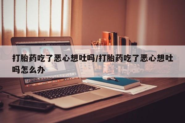 打胎药在线购买全国包邮打胎药吃了恶心想吐吗/打胎药吃了恶心想吐吗怎么办