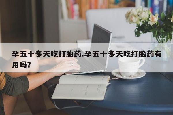 打胎药在线购买全国包邮孕五十多天吃打胎药.孕五十多天吃打胎药有用吗？