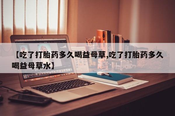 打胎药在线购买全国包邮【吃了打胎药多久喝益母草,吃了打胎药多久喝益母草水】
