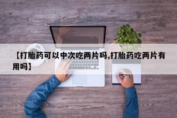 打胎药在线购买全国包邮【打胎药可以中次吃两片吗,打胎药吃两片有用吗】