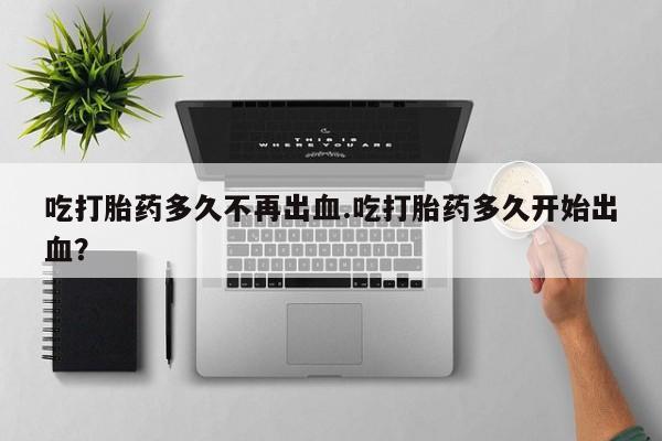 打胎药在线购买全国包邮吃打胎药多久不再出血.吃打胎药多久开始出血？