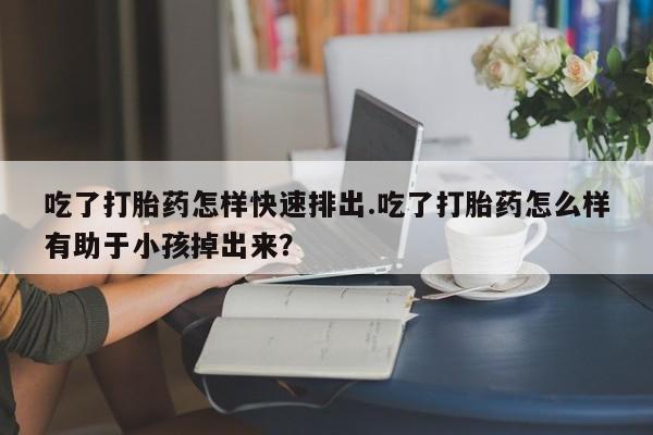 打胎药在线购买全国包邮吃了打胎药怎样快速排出.吃了打胎药怎么样有助于小孩掉出来？