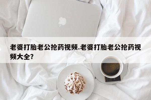 打胎药在线购买全国包邮老婆打胎老公抢药视频.老婆打胎老公抢药视频大全？