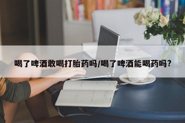 打胎药在线购买全国包邮喝了啤酒敢喝打胎药吗/喝了啤酒能喝药吗?