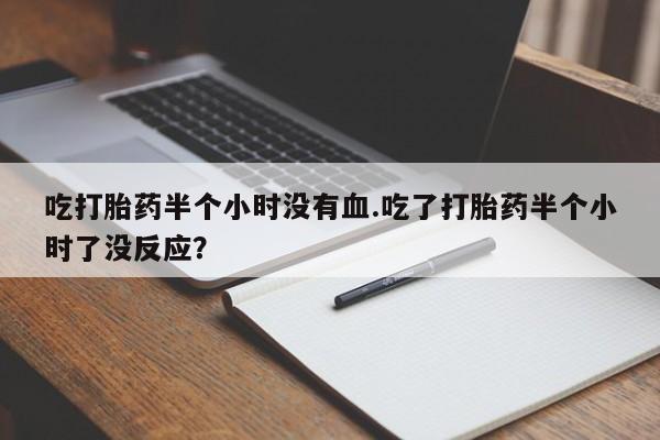打胎药在线购买全国包邮吃打胎药半个小时没有血.吃了打胎药半个小时了没反应？