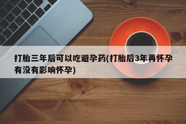 打胎药在线购买全国包邮打胎三年后可以吃避孕药(打胎后3年再怀孕有没有影响怀孕)