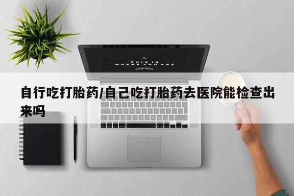 打胎药在线购买全国包邮自行吃打胎药/自己吃打胎药去医院能检查出来吗