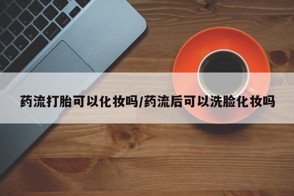 打胎药在线购买全国包邮药流打胎可以化妆吗/药流后可以洗脸化妆吗