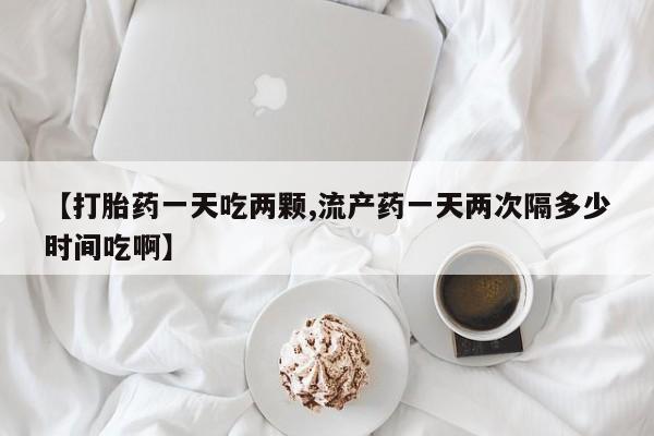 打胎药在线购买全国包邮【打胎药一天吃两颗,流产药一天两次隔多少时间吃啊】