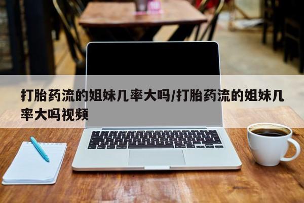 打胎药在线购买全国包邮打胎药流的姐妹几率大吗/打胎药流的姐妹几率大吗视频