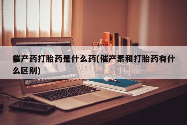 打胎药在线购买全国包邮催产药打胎药是什么药(催产素和打胎药有什么区别)