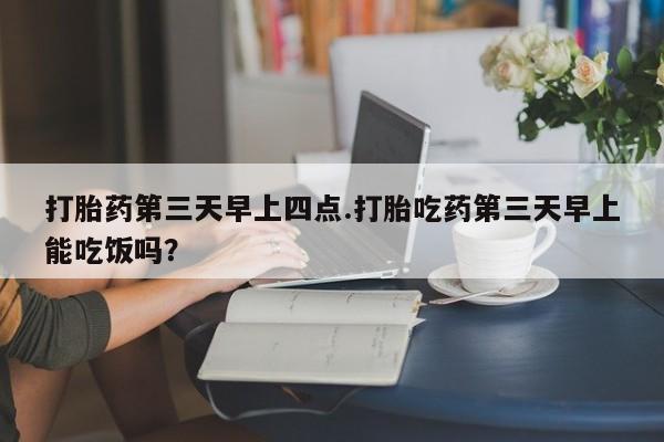 打胎药在线购买全国包邮打胎药第三天早上四点.打胎吃药第三天早上能吃饭吗？