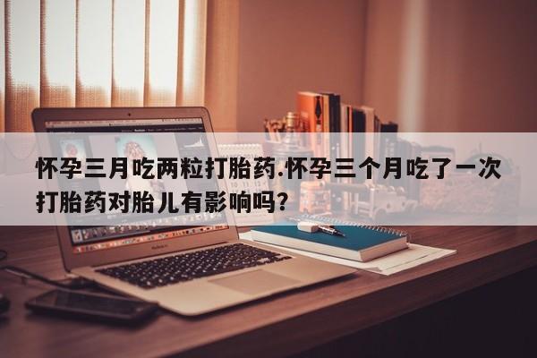 打胎药在线购买全国包邮怀孕三月吃两粒打胎药.怀孕三个月吃了一次打胎药对胎儿有影响吗？