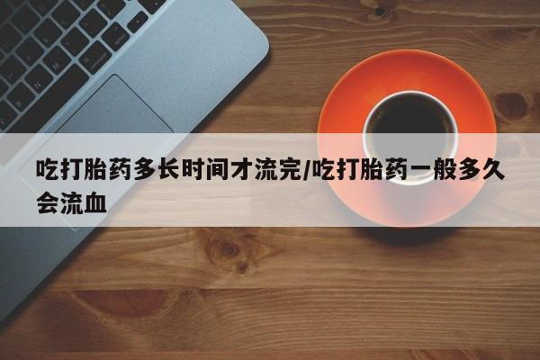打胎药在线购买全国包邮吃打胎药多长时间才流完/吃打胎药一般多久会流血
