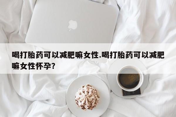 打胎药在线购买全国包邮喝打胎药可以减肥嘛女性.喝打胎药可以减肥嘛女性怀孕？