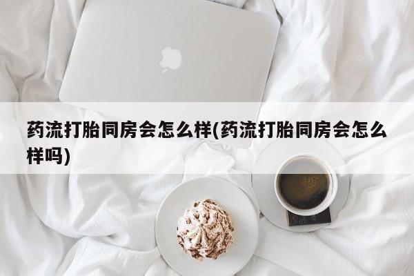打胎药在线购买全国包邮药流打胎同房会怎么样(药流打胎同房会怎么样吗)