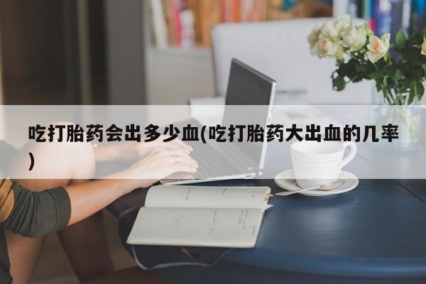 打胎药在线购买全国包邮吃打胎药会出多少血(吃打胎药大出血的几率)