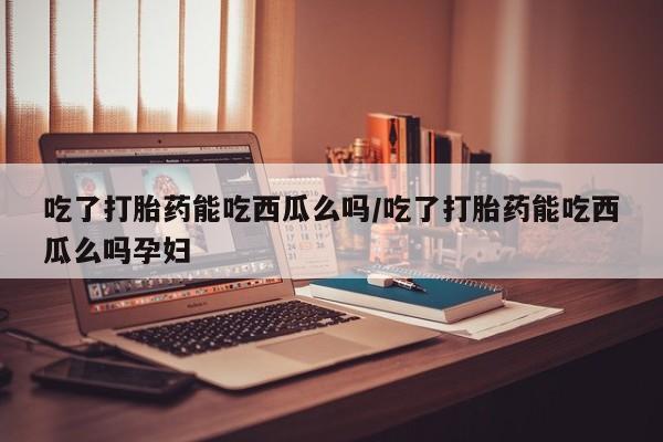 打胎药在线购买全国包邮吃了打胎药能吃西瓜么吗/吃了打胎药能吃西瓜么吗孕妇