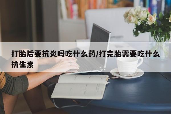 打胎药在线购买全国包邮打胎后要抗炎吗吃什么药/打完胎需要吃什么抗生素