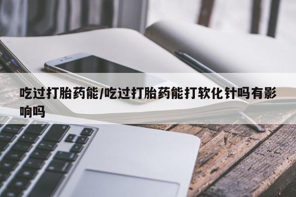 打胎药在线购买全国包邮吃过打胎药能/吃过打胎药能打软化针吗有影响吗