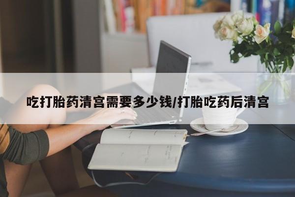 打胎药在线购买全国包邮吃打胎药清宫需要多少钱/打胎吃药后清宫