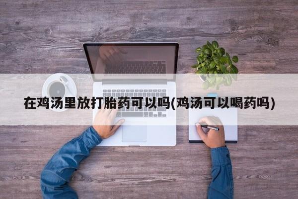 打胎药在线购买全国包邮在鸡汤里放打胎药可以吗(鸡汤可以喝药吗)