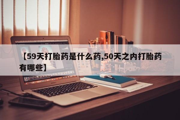 打胎药在线购买全国包邮【59天打胎药是什么药,50天之内打胎药有哪些】