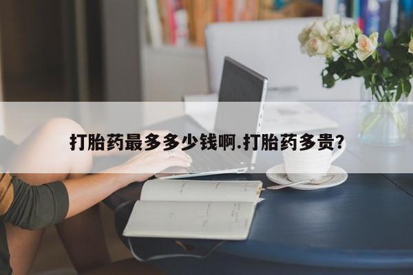 打胎药在线购买全国包邮打胎药最多多少钱啊.打胎药多贵？