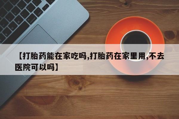 打胎药在线购买全国包邮【打胎药能在家吃吗,打胎药在家里用,不去医院可以吗】