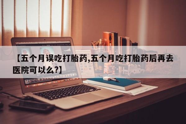 打胎药在线购买全国包邮【五个月误吃打胎药,五个月吃打胎药后再去医院可以么?】