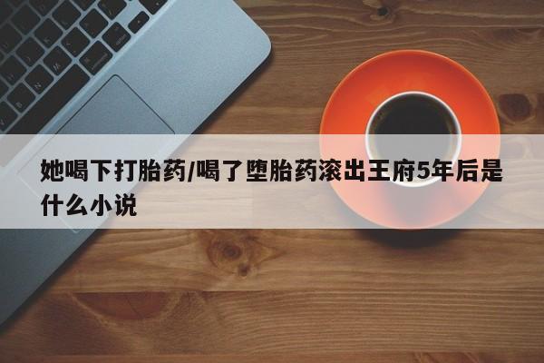 打胎药在线购买全国包邮她喝下打胎药/喝了堕胎药滚出王府5年后是什么小说