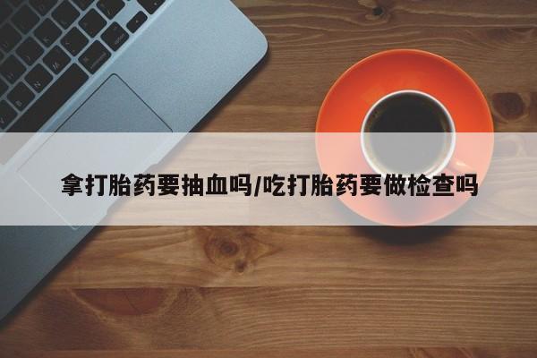 打胎药在线购买全国包邮拿打胎药要抽血吗/吃打胎药要做检查吗