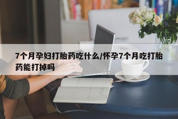 打胎药在线购买全国包邮7个月孕妇打胎药吃什么/怀孕7个月吃打胎药能打掉吗