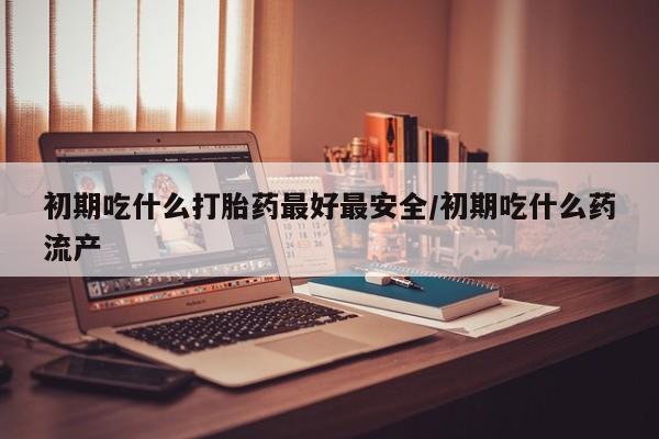 打胎药在线购买全国包邮初期吃什么打胎药最好最安全/初期吃什么药流产