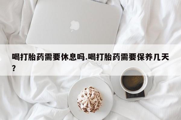 打胎药在线购买全国包邮喝打胎药需要休息吗.喝打胎药需要保养几天？