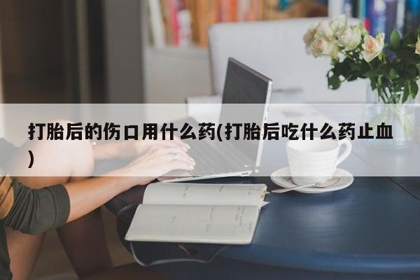 打胎药在线购买全国包邮打胎后的伤口用什么药(打胎后吃什么药止血)