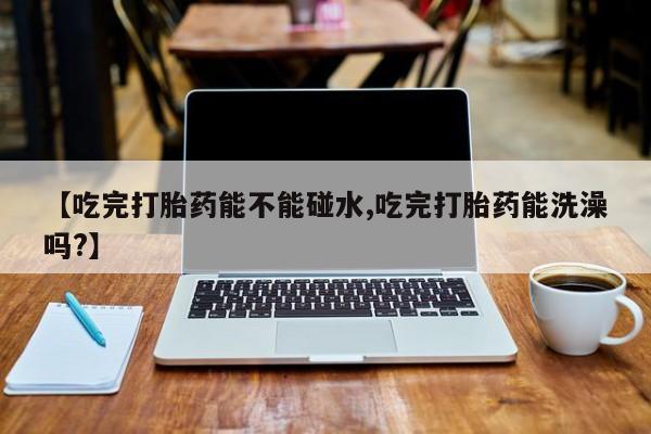 打胎药在线购买全国包邮【吃完打胎药能不能碰水,吃完打胎药能洗澡吗?】