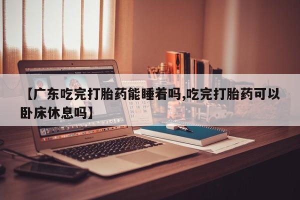 打胎药在线购买全国包邮【广东吃完打胎药能睡着吗,吃完打胎药可以卧床休息吗】