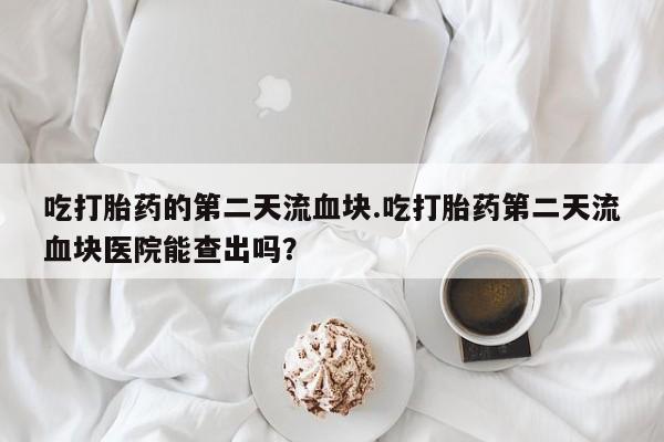 打胎药在线购买全国包邮吃打胎药的第二天流血块.吃打胎药第二天流血块医院能查出吗？
