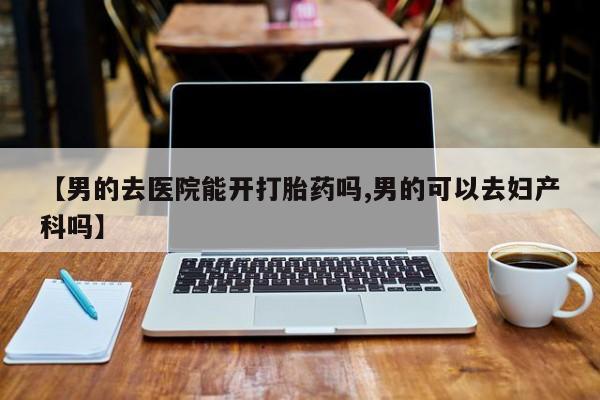 打胎药在线购买全国包邮【男的去医院能开打胎药吗,男的可以去妇产科吗】