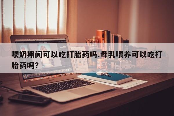 打胎药在线购买全国包邮喂奶期间可以吃打胎药吗.母乳喂养可以吃打胎药吗？