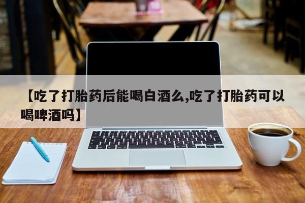 打胎药在线购买全国包邮【吃了打胎药后能喝白酒么,吃了打胎药可以喝啤酒吗】
